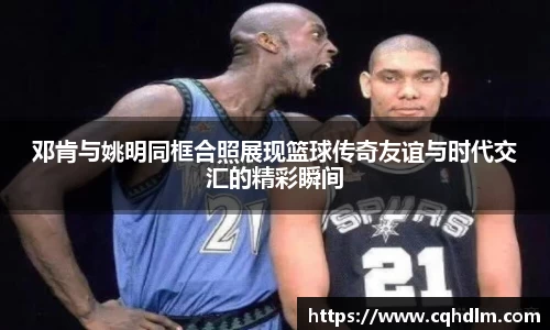 邓肯与姚明同框合照展现篮球传奇友谊与时代交汇的精彩瞬间