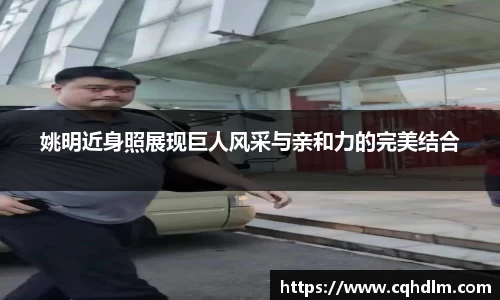 姚明近身照展现巨人风采与亲和力的完美结合