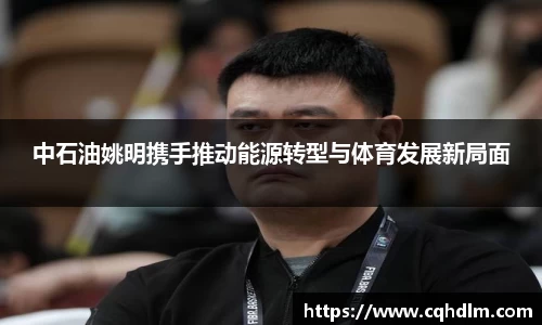 中石油姚明携手推动能源转型与体育发展新局面